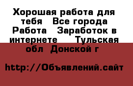 Хорошая работа для тебя - Все города Работа » Заработок в интернете   . Тульская обл.,Донской г.